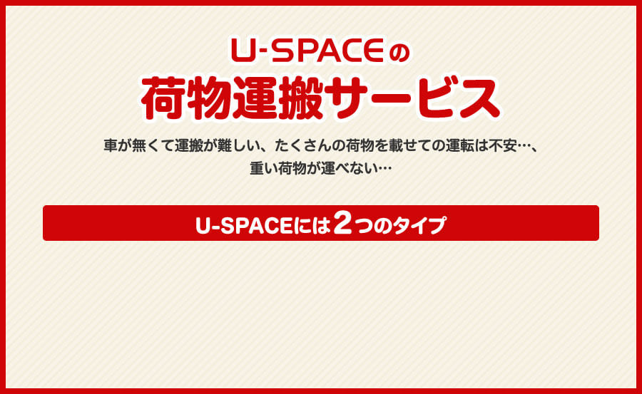 U-SPACEの荷物運搬サービス 車が無くて運搬が難しい、たくさんの荷物を載せての運転は不安、重い荷物が運べない U-SPACEには２つのタイプ